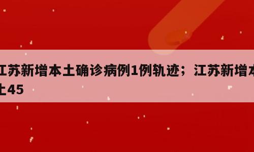 江苏新增本土确诊病例1例轨迹；江苏新增本土45