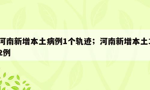 河南新增本土病例1个轨迹；河南新增本土12例