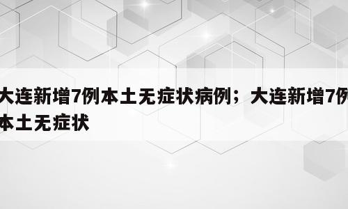 大连新增7例本土无症状病例；大连新增7例本土无症状