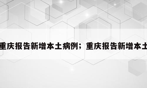 重庆报告新增本土病例；重庆报告新增本土