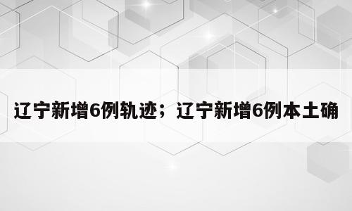 辽宁新增6例轨迹；辽宁新增6例本土确