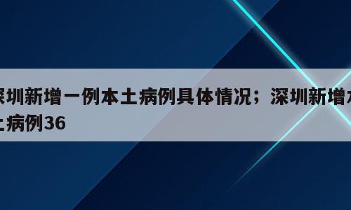 深圳新增一例本土病例具体情况；深圳新增本土病例36