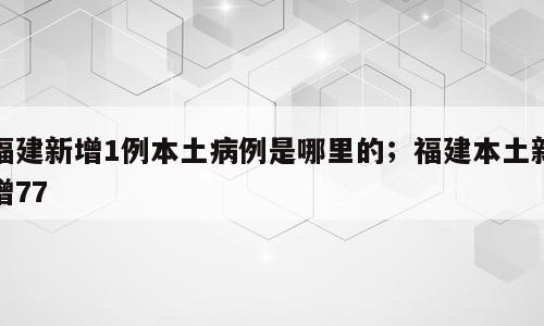福建新增1例本土病例是哪里的；福建本土新增77