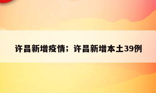 许昌新增疫情；许昌新增本土39例