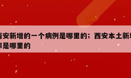 西安新增的一个病例是哪里的；西安本土新增都是哪里的