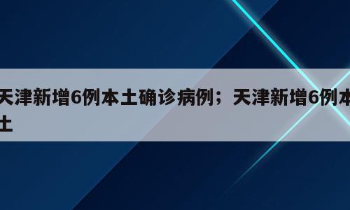 天津新增6例本土确诊病例；天津新增6例本土