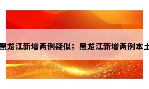 黑龙江新增两例疑似；黑龙江新增两例本土
