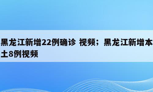 黑龙江新增22例确诊 视频；黑龙江新增本土8例视频