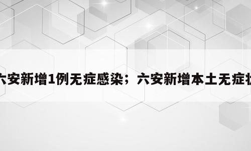 六安新增1例无症感染；六安新增本土无症状