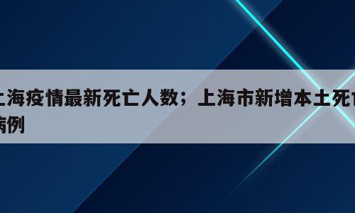 上海疫情最新死亡人数；上海市新增本土死亡病例