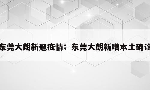 东莞大朗新冠疫情；东莞大朗新增本土确诊