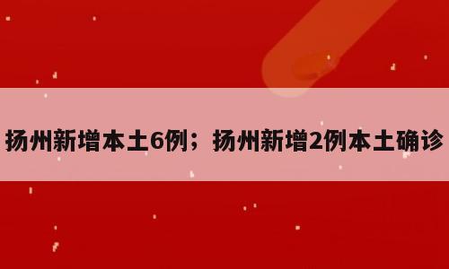 扬州新增本土6例；扬州新增2例本土确诊