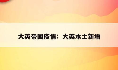 大英帝国疫情；大英本土新增