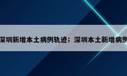 深圳新增本土病例轨迹；深圳本土新增病例
