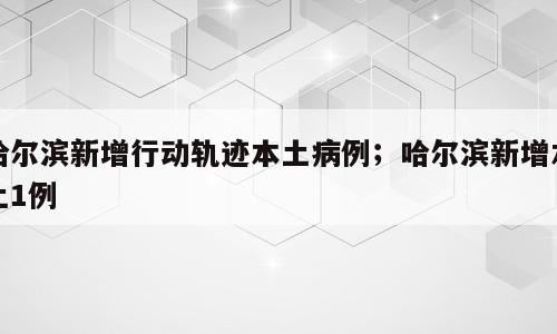 哈尔滨新增行动轨迹本土病例；哈尔滨新增本土1例
