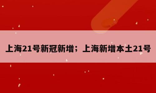 上海21号新冠新增；上海新增本土21号