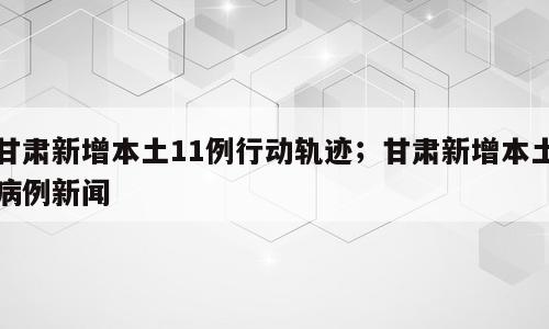 甘肃新增本土11例行动轨迹；甘肃新增本土病例新闻
