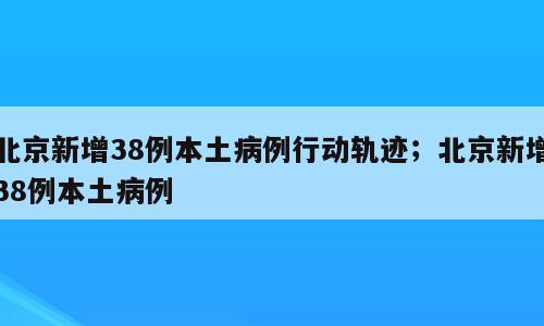 北京新增38例本土病例行动轨迹；北京新增38例本土病例