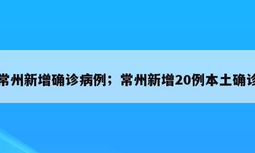 常州新增确诊病例；常州新增20例本土确诊