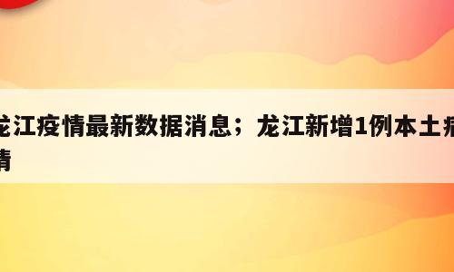 龙江疫情最新数据消息；龙江新增1例本土病情