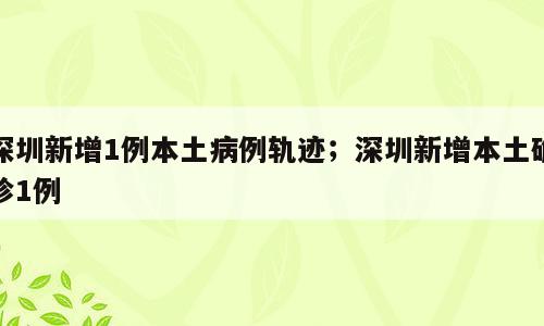 深圳新增1例本土病例轨迹；深圳新增本土确诊1例