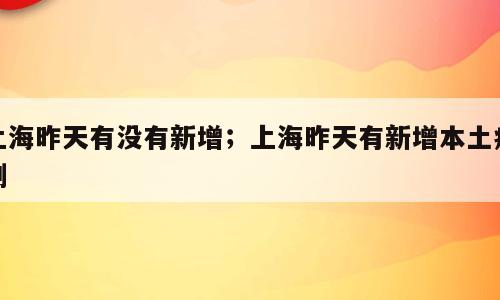 上海昨天有没有新增；上海昨天有新增本土病例