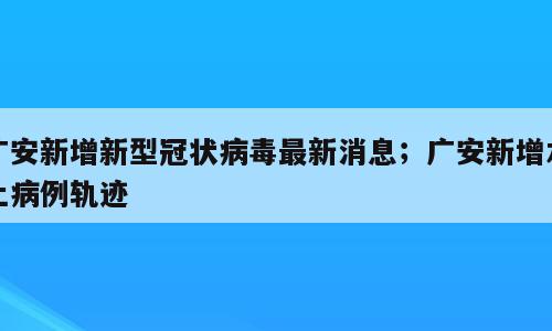 广安新增新型冠状病毒最新消息；广安新增本土病例轨迹