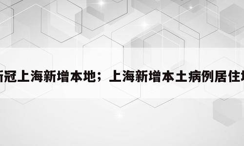 新冠上海新增本地；上海新增本土病例居住地