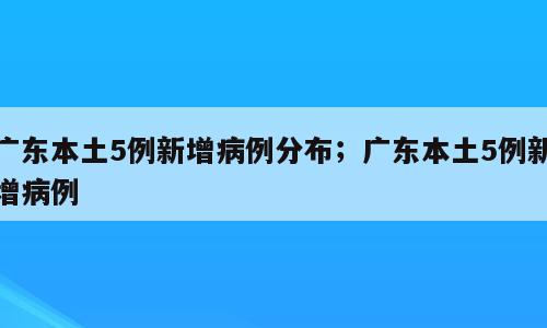 广东本土5例新增病例分布；广东本土5例新增病例