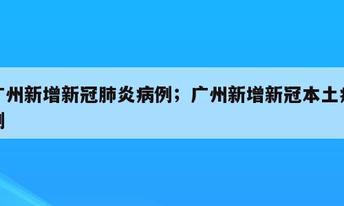 广州新增新冠肺炎病例；广州新增新冠本土病例