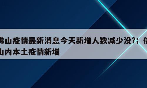 佛山疫情最新消息今天新增人数减少没?；佛山内本土疫情新增