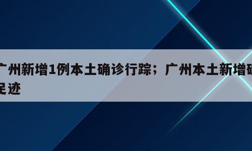 广州新增1例本土确诊行踪；广州本土新增确足迹