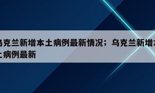 乌克兰新增本土病例最新情况；乌克兰新增本土病例最新
