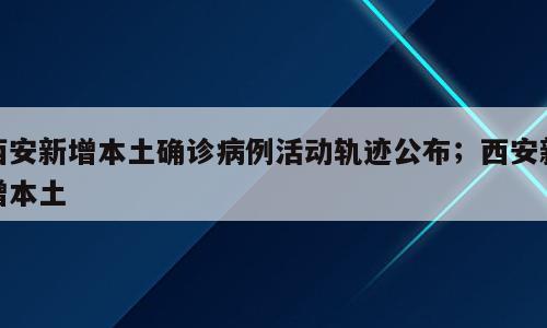 西安新增本土确诊病例活动轨迹公布；西安新增本土