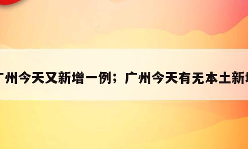 广州今天又新增一例；广州今天有无本土新增