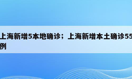 上海新增5本地确诊；上海新增本土确诊55例
