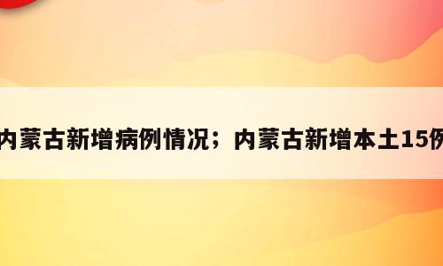 内蒙古新增病例情况；内蒙古新增本土15例