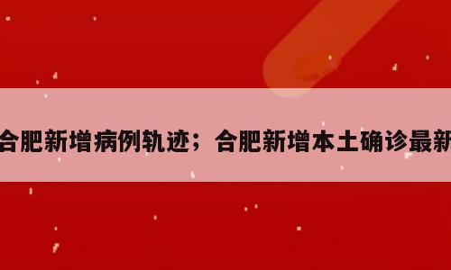 合肥新增病例轨迹；合肥新增本土确诊最新