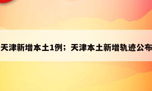 天津新增本土1例；天津本土新增轨迹公布