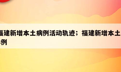 福建新增本土病例活动轨迹；福建新增本土18例