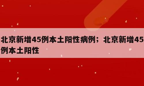 北京新增45例本土阳性病例；北京新增45例本土阳性