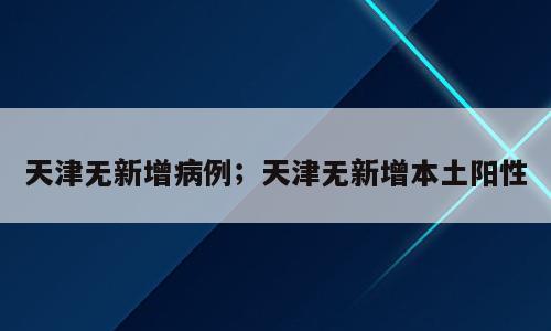 天津无新增病例；天津无新增本土阳性