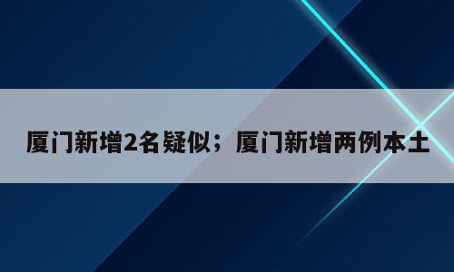 厦门新增2名疑似；厦门新增两例本土