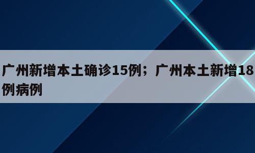 广州新增本土确诊15例；广州本土新增18例病例