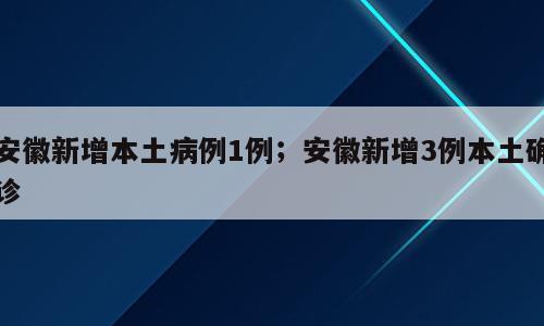 安徽新增本土病例1例；安徽新增3例本土确诊