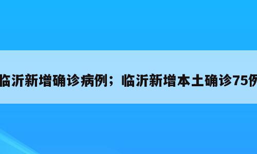 临沂新增确诊病例；临沂新增本土确诊75例