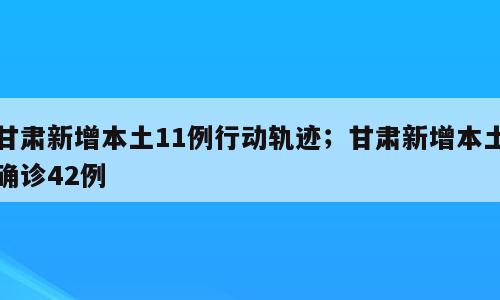 甘肃新增本土11例行动轨迹；甘肃新增本土确诊42例