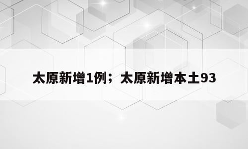 太原新增1例；太原新增本土93