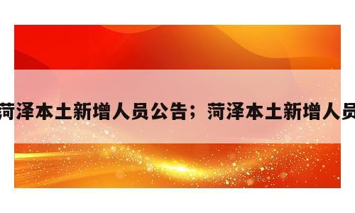菏泽本土新增人员公告；菏泽本土新增人员