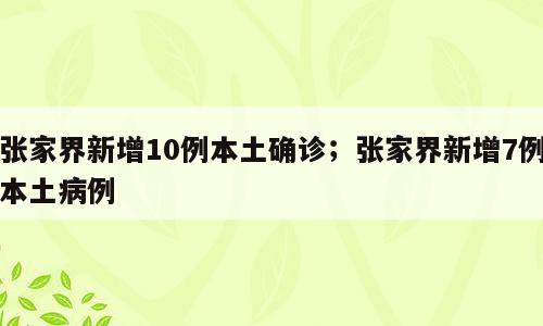 张家界新增10例本土确诊；张家界新增7例本土病例
